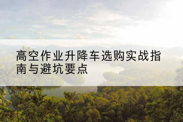 凤泉升降车怎么选-高空作业升降车选购实战指南与避坑要点