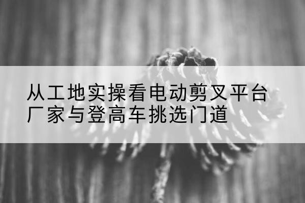 凤泉电动剪叉升降平台厂家-从工地实操看电动剪叉平台厂家与登高车挑选门道