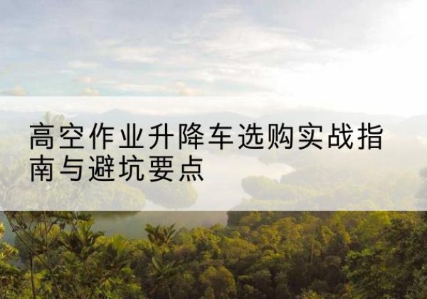 凤泉升降车怎么选-高空作业升降车选购实战指南与避坑要点