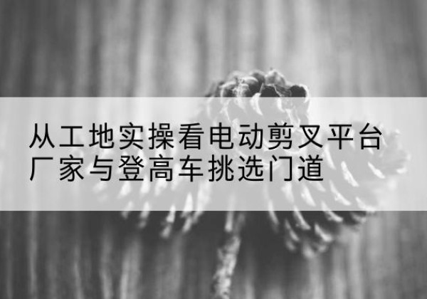凤泉电动剪叉升降平台厂家-从工地实操看电动剪叉平台厂家与登高车挑选门道